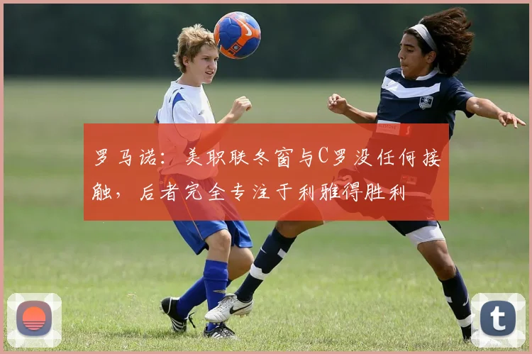 罗马诺：美职联冬窗与C罗没任何接触，后者完全专注于利雅得胜利