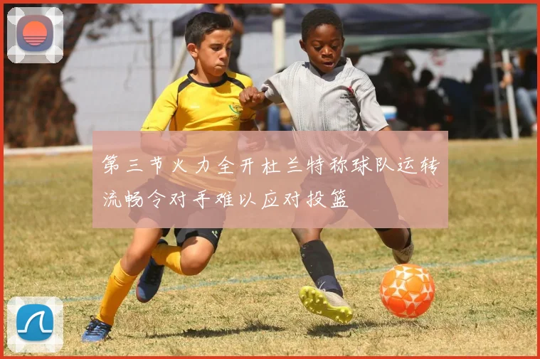 第三节火力全开杜兰特称球队运转流畅令对手难以应对投篮