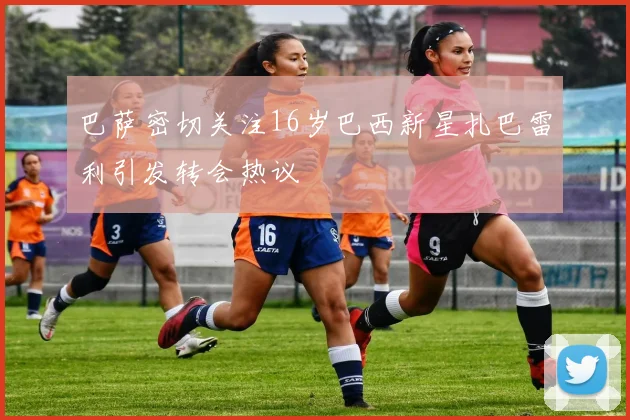 巴萨密切关注16岁巴西新星扎巴雷利引发转会热议