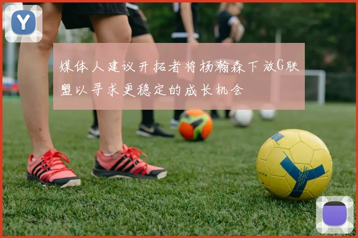 媒体人建议开拓者将杨瀚森下放G联盟以寻求更稳定的成长机会