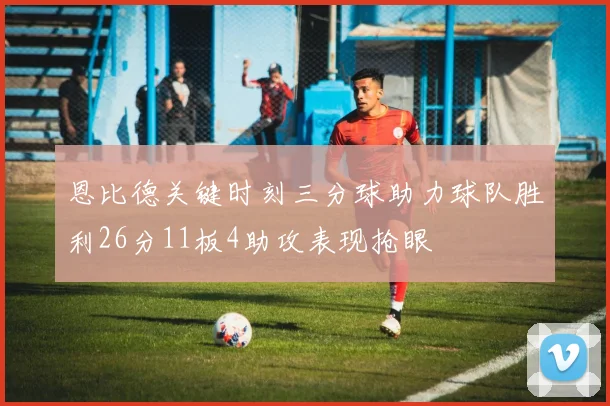 恩比德关键时刻三分球助力球队胜利26分11板4助攻表现抢眼