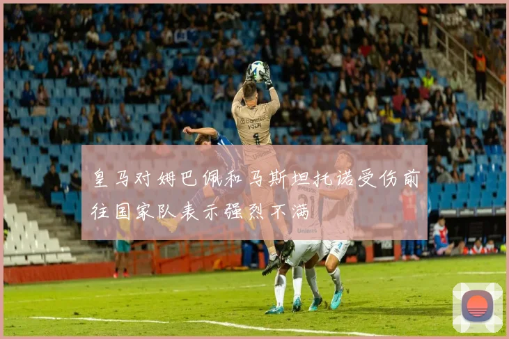 皇马对姆巴佩和马斯坦托诺受伤前往国家队表示强烈不满