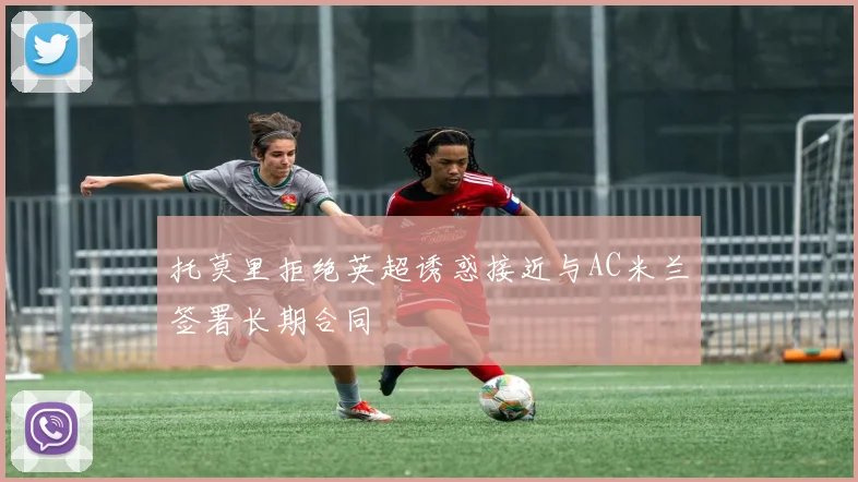 托莫里拒绝英超诱惑接近与AC米兰签署长期合同