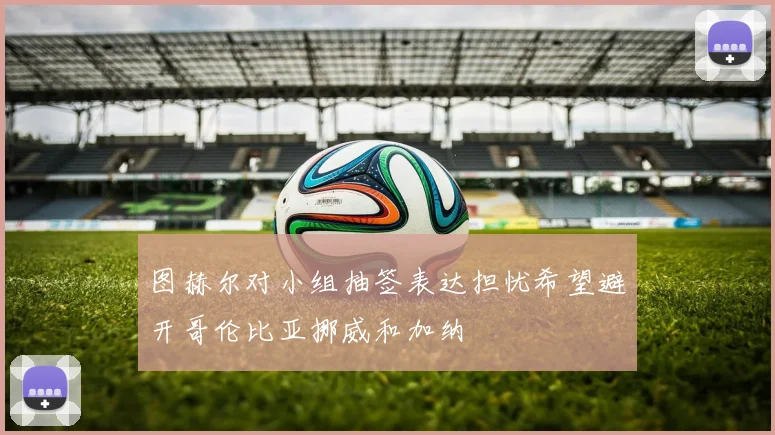 图赫尔对小组抽签表达担忧希望避开哥伦比亚挪威和加纳