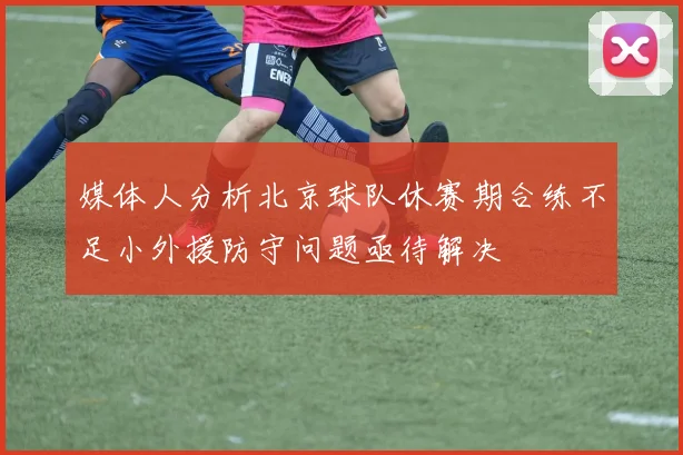 媒体人分析北京球队休赛期合练不足小外援防守问题亟待解决