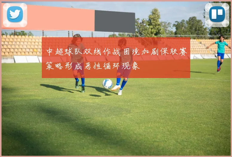 中超球队双线作战困境加剧保联赛策略形成恶性循环现象